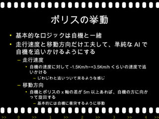 ポリスの挙動
     • 基本的なロジックは自機と一緒
     • 走行速度と移動方向だけ工夫して、単純な AI で
       自機を追いかけるようにする
      – 走行速度
          • 自機の速度に対して -1.5Km/h~+3.5Km/h くらいの速度で追
            いかける
            – じわじわと追いついて来るような感じ
      – 移動方向
          • 自機とポリスの x 軸の差が 5m 以上あれば、自機の方に向か
            って旋回する
            – 基本的には自機に衝突するように移動


>>    0     >>   1    >>   2   >>    3   >>    4   >>
 