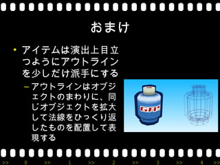 おまけ
     • アイテムは演出上目立
       つようにアウトライン
       を少しだけ派手にする
      – アウトラインはオブジ
        ェクトのまわりに、同
        じオブジェクトを拡大
        して法線をひっくり返
        したものを配置して表
        現する

>>    0   >>   1   >>   2   >>   3   >>   4   >>
 