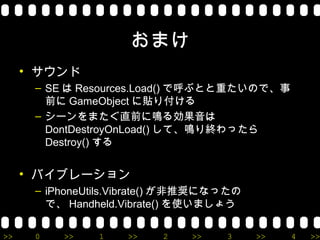 おまけ
     • サウンド
      – SE は Resources.Load() で呼ぶとと重たいので、事
        前に GameObject に貼り付ける
      – シーンをまたぐ直前に鳴る効果音は
        DontDestroyOnLoad() して、鳴り終わったら
        Destroy() する


     • バイブレーション
      – iPhoneUtils.Vibrate() が非推奨になったの
        で、 Handheld.Vibrate() を使いましょう

>>    0   >>    1   >>    2    >>   3     >>   4   >>
 