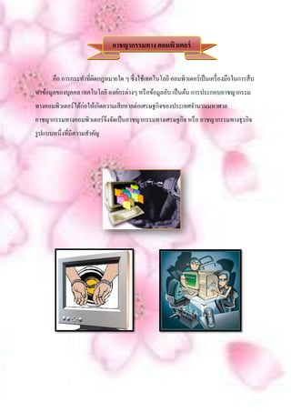 อาชญากรรมทาง คอมพิวเตอร์


       คือ การกระทาที่ผดกฎหมายใด ๆ ซึ่งใช้เทคโนโลยี คอมพิวเตอร์เป็ นเครื่ องมือในการสื บ
                       ิ
หาข้อมูลของบุคคล เทคโนโลยี องค์กรต่างๆ หรื อข้อมูลลับ เป็ นต้น การประกอบอาชญากรรม
ทางคอมพิวเตอร์ได้ก่อให้เกิดความเสี ยหายต่อเศรษฐกิจของประเทศจานวนมหาศาล
อาชญากรรมทางคอมพิวเตอร์จึงจัดเป็ นอาชญากรรมทางเศรษฐกิจ หรื อ อาชญากรรมทางธุรกิจ
รู ปแบบหนึ่งที่มีความสาคัญ
 