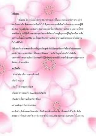 ไฟร์ วอลล์

                                                            ั
        ไฟร์วอลล์ คือ ฮาร์ดแวร์หรื อซอฟต์แวร์ชนิดหนึ่งที่ก้ นกลางระหว่างเครื อข่ายของผูใช้
                                                                                       ้
และอินเทอร์เน็ต ซึ่งจะคอยช่วยป้ องกันไม่ให้บุคคลภายนอกเข้าถึงเครื อข่ายและระบบของผูใช้
                                                                                   ้
เพื่อค้นหาข้อมูลที่เป็ นความลับหรื อดาเนินการใดๆ ที่จะก่อให้เกิดความเสี ยหาย นอกจากนี้ไฟร์
      ั                                               ้        ้ ่
วอลล์ยงสามารถป้ องกันระบบของคุณโดยการจากัดการเรี ยกดูขอมูลของผูที่อยูในเครื อข่ายเพื่อ
ลดความเสี่ ยงจากการได้รับโค้ดที่อาจทาให้เกิดความเสี ยหายในขณะที่บุคคลเหล่านั้นเยียมชม
                                                                                 ่
เว็บไซต์ที่ไม่ดี

ไฟร์วอลล์จะตรวจสอบแพ็กเกจข้อมูลแต่ละชุดที่ส่งไปยังคอมพิวเตอร์หรื อเครื อข่ายของคุณ
และพิจารณาจากพารามิเตอร์ที่กาหนดไว้ล่วงหน้าว่าจะให้ขอมูลนั้นผ่านไปได้หรื อไม่
                                                    ้
นอกจากนี้ยงสามารถบล็อกโปรแกรมที่ไม่รู้จกที่พยายามหาวิธีในการเข้าสู่ ระบบของคุณจากการ
          ั                            ั
ติดต่อทางอินเทอร์เน็ต

การป้ องกัน

1.ตั้ งรหัสผ่านเข้าระบบคอมพิวเตอร์

2.ติดตั้ง Firewall

3.ติดตั้งโปรแกรมสแกไวรัส

4.ไม่เปิ ดโปรแกรมหรื อ Email ที่เราไม่คุนเคย
                                        ้

5.ไม่เข้าเวบที่มีความเสี่ ยง(เว็บไปเรื่ อย)

6.สาเนาข้อมูลไว้นอกHard Dice

และในปัจจุบนนี้เยาวชนมีความเกี่ยวข้องกับคอมพิวเตอร์มากขึ้น เนื่องจากในชีวตประจาวัน
           ั                                                             ิ
เยาวชนจะใช้คอมพิวเตอร์ในการทางาน การให้ความบันเทิงและอื่นๆ อีกมากมาย ดั้งนั้นเยาวชน
 