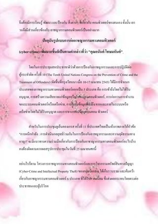 จึงต้องมีการเรี ยนรู ้ พัฒนา และป้ องกัน สิ่ งต่างๆ ที่เกี่ยวกับ คอมพิวเตอร์ชองตนเอง ดั้งนั้น เยา
วนจึงมีส่วนเกี่ยวข้องกับ อาชญากรรมคอมพิวเตอร์เป็ นอย่างมาก

                   ปัจจุบันรูปแบบการก่ออาชญากรรมทางคอมพิวเตอร์

(cyber-crime) เพิมมากขึนก็เป็ นตามคากล่าวที่ว่า "คุณอนันต์ โทษมหันต์ "
                 ่     ้

       โดยในการประชุมสหประชาชาติวาด้วยการป้ องกันอาชญากรรมและการปฏิบติต่อ
                                 ่                                  ั
ผูกระทาผิด ครั้งที่ 10 (The Tenth United Nations Congress on the Prevention of Crime and the
  ้
Treatment of Offenders) (จัดขึ้นที่กรุ งเวียนนา เมื่อ 10-17 เมษายน 2543) ได้มีการจาแนก
ประเภทของอาชญากรรมทางคอมพิวเตอร์ออกเป็ น 5 ประเภท คือ การเข้าถึงโดยไม่ได้รับ
อนุญาต, การสร้างความเสี ยหายแก่ขอมูลหรื อโปรแกรมคอมพิวเตอร์, การก่อกวนการทางาน
                                ้
ของระบบคอมพิวเตอร์หรื อเครื อข่าย, การยับยั้งข้อมูลที่ส่งถึง/จากและภายในระบบหรื อ
เครื อข่ายโดยไม่ได้รับอนุญาต และการจารกรรมข้อมูลบนคอม พิวเตอร์


       สาหรับในการประชุมยูเอ็นคองเกรส ครั้งที่ 11 ที่ประเทศไทยเป็ นเจ้าภาพภายใต้หวข้อ
                                                                                 ั
"การผนึกกาลัง : การดาเนินกลยุทธ์ร่วมกันในการป้ องกันอาชญากรรมและความยุติธรรมทาง
อาญา" จะมีแนวทางความร่ วมมือเกี่ยวกับการป้ องกันอาชาญากรรมทางคอมพิวเตอร์อะไรบ้าง
คงต้องติดตามจากผลสรุ ปการประชุมในวันที่ 25 เมษายนศกนี้


อย่างไรก็ตาม โครงการอาชญากรรมทางคอมพิวเตอร์และการโจรกรรมทรัพย์สินทางปัญญา
(Cyber-Crime and Intellectual Property Theft) ของกลุ่มบีเอสเอ ได้เก็บรวบรวม และค้นคว้า
เกี่ยวกับอาชญากรรมทางคอมพิวเตอร์ 6 ประเภท ที่ได้รับความนิยม ซึ่งส่ งผลกระทบโดยตรงต่อ
ประชาชนและผูบริ โภค
            ้
 