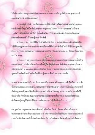 ได้แก่ การเงิน - อาชญากรรมที่ขดขวางความสามารถขององค์กรธุ รกิจในการทาธุรกรรม "อี
                              ั
คอมเมิร์ซ" (พาณิ ชย์อิเล็กทรอนิกส์)

       การละเมิดลิขสิ ทธิ์ - การคัดลอกผลงานที่มีลิขสิ ทธิ์ ในปัจจุบนคอมพิวเตอร์ส่วนบุคคล
                                                                   ั
และอินเทอร์เน็ตถูกใช้เป็ นสื่ อในการก่ออาชญากรรม โดยการโจรกรรมทางออนไลน์หมาย
รวมถึง "การละเมิดลิขสิ ทธิ์" ใดๆ ที่เกี่ยวข้องกับการใช้อินเทอร์เน็ตเพื่อจาหน่ายหรื อเผยแพร่
ผลงานสร้างสรรค์ที่ได้รับการคุมครองลิขสิ ทธิ์
                             ้
       การเจาะระบบ - การให้ได้มาซึ่งสิ ทธิในการเข้าถึงระบบคอมพิวเตอร์หรื อเครื อข่ายโดย
ไม่ได้รับอนุญาต และในบางกรณี อาจหมายถึงการใช้สิทธิการเข้าถึงนี้โดยไม่ได้รับอนุญาต ทั้ง
ยังอาจรองรับการก่ออาชญากรรมทางคอมพิวเตอร์ในรู ปแบบอื่นๆ (เช่น การปลอมแปลง การก่อ
การร้าย ฯลฯ)
       การก่อการร้ายทางคอมพิวเตอร์ - สื บเนื่องจากการเจาะระบบ โดยมีจุดมุ่งหมายเพื่อสร้าง
ความหวาดกลัว เช่นเดียวกับการก่อการร้ายทัวไป โดยการกระทาที่เข้าข่าย "การก่อการร้ายทาง
                                        ่
อิเล็กทรอนิกส์" (e-terrorism) จะเกี่ยวข้องกับการเจาะระบบคอมพิวเตอร์เพื่อก่อเหตุรุนแรงต่อ
บุคคลหรื อทรัพย์สิน หรื ออย่างน้อยก็มีจุดมุ่งหมายเพื่อสร้างความหวาดกลัว


ภาพอนาจารทางออนไลน์ - การประมวลผลหรื อการเผยแพร่ ภาพอนาจารเด็กถือเป็ นการกระทา
ที่ผดกฎหมาย และการเผยแพร่ ภาพลามกอนาจารในรู ปแบบใดๆ แก่เยาวชนถือเป็ นการกระทาที่
    ิ
ขัดต่อกฎหมาย อินเทอร์เน็ตเป็ นเพียงช่องทางใหม่สาหรับอาชญากรรม "แบบเก่า" อย่างไรก็ดี
ประเด็นเรื่ องวิธีที่เหมาะสมที่สุดในการควบคุมช่องทางการสื่ อสารที่ครอบคลุมทัวโลกและ
                                                                            ่
เข้าถึงทุกกลุ่มอายุน้ ีได้ก่อให้เกิดการถกเถียงและการโต้แย้งอย่างกว้างขวาง


                                                     ่
และสุ ดท้ายอาชญากรรมทางคอมพิวเตอร์ในโรงเรี ยน ถึงแม้วาอินเทอร์เน็ตจะเป็ นแหล่ง
ทรัพยากรสาหรับการศึกษาและสันทนาการ แต่เยาวชนจาเป็ นต้องได้รับทราบเกี่ยวกับวิธีการใช้
งานเครื่ องมืออันทรงพลังนี้อย่างปลอดภัยและมีความรับผิดชอบ โดยทางโครงการมีเป้ าหมาย
 
