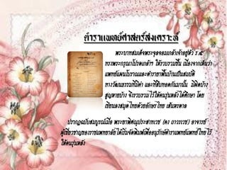 ตาราแพทย์ศาสตร์สงเคราะห์
                          พระบาทสมเด็จพระจุลจอมเกล้าเจ้าอยูหัว ร.๕
                                                               ่
                     ทรงพระกรุณาโปรดเกล้าฯ ให้รวบรวมขึ้น เนื่องจากเห็นว่า
                     แพทย์แผนโบราณและตารายาพื้นบ้านเป็นสมบัติ
                     ทางวัฒนธรรมทีมีค่า และทีสบทอดกันมานั้น มีผิดบ้าง
                                    ่        ่ื
                     สูญหายบ้าง จึงรวบรวมไว้ให้คนรุ่นหลังได้ศกษา โดย
                                                             ึ
                     เขียนลงสมุดไทยด้วยอักษรไทย เส้นหรดาล
      ปรากฏฉบับสมบูรณ์เมื่อ พระยาพิศณุประสาทเวช (คง ถาวรเวช) อาจารย์
ผูเ้ ชียวชาญของราชแพทยาลัยได้เริมจัดพิมพ์เพื่ออนุรกษ์ตาราแพทย์แพทย์ไทยไว้
       ่                        ่                 ั
ให้คนรุ่นหลัง
 