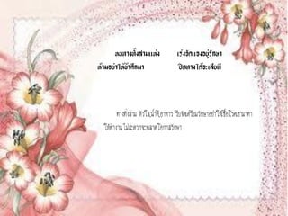 หนทางทั้งสามแห่ง               เร่งจัดแจงอยู่รักษา
ห้ามอย่าให้ข้าศึกมา                    ปิดทางได้จะเสียที



        ทางทั้งสาม หัวใจ,น้าดี,อาหาร รีบจัดเตรียมรักษาอย่าให้เชื้อโรคเขามาทา
  ให้ทางานไม่สะดวกจะพลาดโอกาสรักษา
 