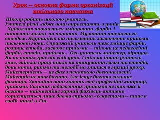 Урок -- основна форма організації
         шкільного навчання
Школу робить школою учитель.
Учителі різні -адже вони виростають з учнів.
 Художник навчається змішувати фарби і
наносити мазки на полотно. Музикант навчається
етюдам. Журналіст та письменник засвоюють прийоми
письмової мови. Справжній учитель теж змішує фарби,
розучує етюди, засвоює прийоми — тільки це педагогічні
фарби, етюди, прийоми… Ось учитель-майстер, віртуоз.
Як по нотах грає він свій урок. І тільки інший учитель
знає, скільки праці пішло на опанування гамм та етюдів,
доки ноти, ритми та мелодії на злилися в музиці уроку.
Майстерність — це фах з печаткою досконалості.
Майстрів не так багато. Але існує багато сильних
фахівців. Звичайно вони мають свої професійні хитрощі,
прийоми. Сильних педагогічних прийомів не так вже й
багато — найчастіше гарний фахівець активно
користується лише двома-трьома «секретами»- пише в
своїй книзі А.Гін.
 