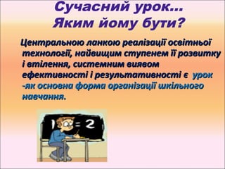 Сучасний урок…
      Яким йому бути?
Центральною ланкою реалізації освітньої
технології, найвищим ступенем її розвитку
і втілення, системним виявом
ефективності і результативності є урок
-як основна форма організації шкільного
навчання.
 