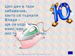 Цял ден в тази
забавачка ,
както се търкаля
Влади –
ще си ходи все
измачкан ,
ако тя не го изглади .
 
