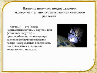 Наличие импульса подтверждается
     экспериментально: существованием светового
                     давления.


  лнечный рус (также
называемый световым парусом или
фотонным парусом) —
приспособление, использующее
давление солнечного света или
лазера на зеркальную поверхность
для приведения в движение
космического аппарата.
 
