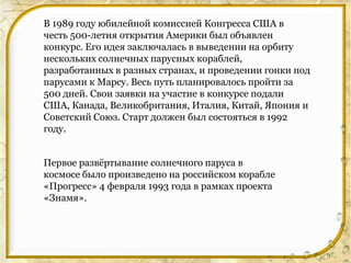 В 1989 году юбилейной комиссией Конгресса США в
честь 500-летия открытия Америки был объявлен
конкурс. Его идея заключалась в выведении на орбиту
нескольких солнечных парусных кораблей,
разработанных в разных странах, и проведении гонки под
парусами к Марсу. Весь путь планировалось пройти за
500 дней. Свои заявки на участие в конкурсе подали
США, Канада, Великобритания, Италия, Китай, Япония и
Советский Союз. Старт должен был состояться в 1992
году.


Первое развѐртывание солнечного паруса в
космосе было произведено на российском корабле
«Прогресс» 4 февраля 1993 года в рамках проекта
«Знамя».
 