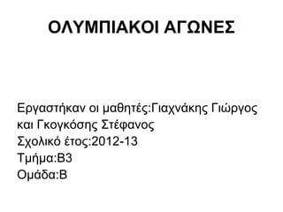 ΟΛΥΜΠΙΑΚΟΙ ΑΓΩΝΕΣ



Εργαστήκαν οι μαθητές:Γιαχνάκης Γιώργος
και Γκογκόσης Στέφανος
Σχολικό έτος:2012-13
Τμήμα:Β3
Ομάδα:Β
 