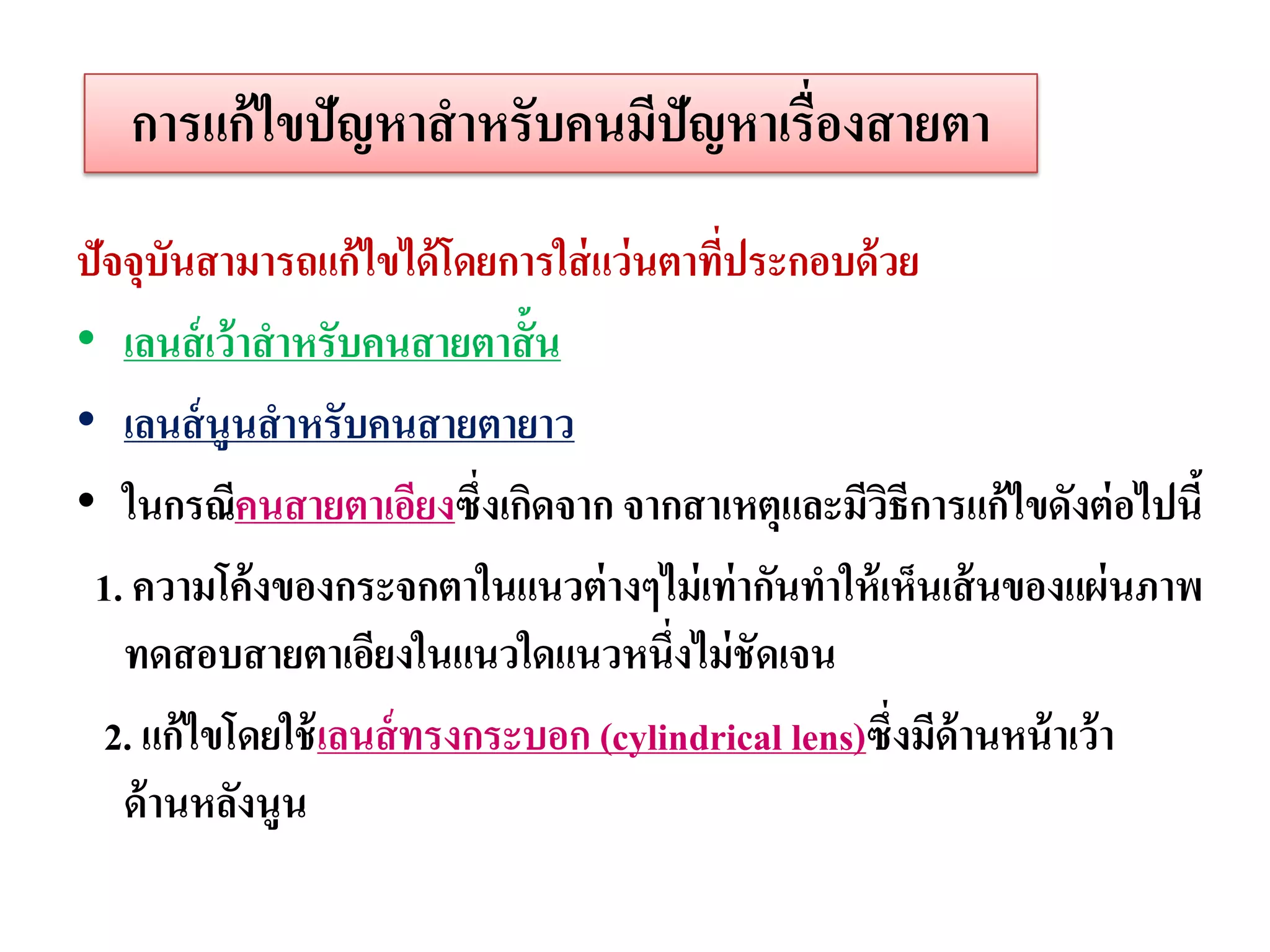 การแก้ ไขปัญหาสาหรับคนมีปัญหาเรื่องสายตา
ปัจจุบันสามารถแก้ไขได้ โดยการใส่ แว่ นตาทีประกอบด้ วย
                                          ่
• เลนส์ เว้ าสาหรับคนสายตาสั้น
• เลนส์ นูนสาหรับคนสายตายาว
• ในกรณีคนสายตาเอียงซึ่งเกิดจาก จากสาเหตุและมีวธีการแก้ไขดังต่ อไปนี้
                                                     ิ
 1. ความโค้ งของกระจกตาในแนวต่ างๆไม่ เท่ ากันทาให้ เห็นเส้ นของแผ่ นภาพ
   ทดสอบสายตาเอียงในแนวใดแนวหนึ่งไม่ ชัดเจน
  2. แก้ไขโดยใช้ เลนส์ ทรงกระบอก (cylindrical lens)ซึ่งมีด้านหน้ าเว้ า
   ด้ านหลังนูน
 