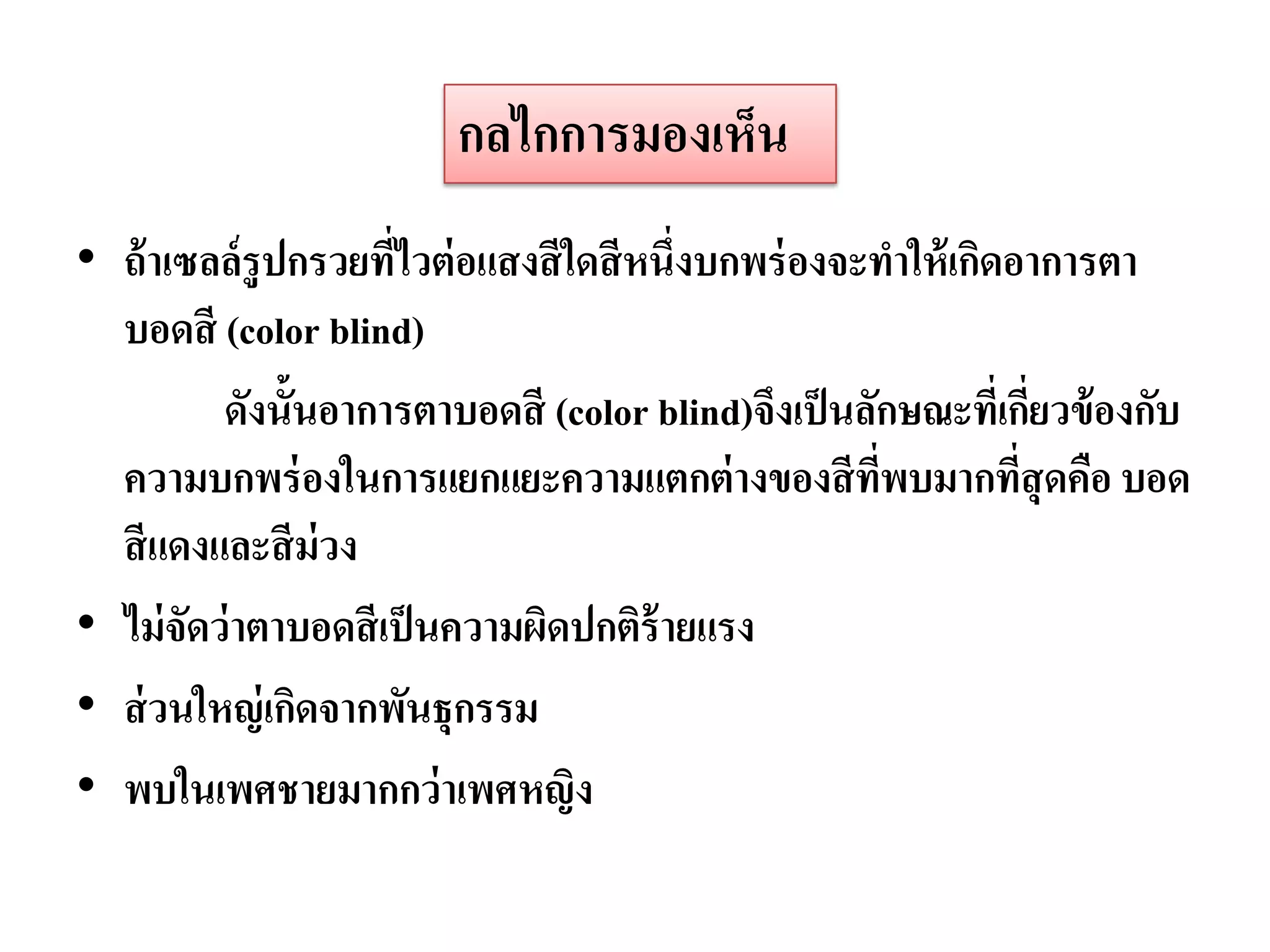 กลไกการมองเห็น
• ถ้ าเซลล์รูปกรวยทีไวต่ อแสงสี ใดสี หนึ่งบกพร่ องจะทาให้ เกิดอาการตา
                      ่
  บอดสี (color blind)
          ดังนั้นอาการตาบอดสี (color blind)จึงเป็ นลักษณะที่เกียวข้ องกับ
                                                                 ่
  ความบกพร่ องในการแยกแยะความแตกต่ างของสี ทพบมากทีสุดคือ บอด
                                                     ่ี        ่
  สี แดงและสี ม่วง
• ไม่ จัดว่ าตาบอดสี เป็ นความผิดปกติร้ายแรง
• ส่ วนใหญ่ เกิดจากพันธุกรรม
• พบในเพศชายมากกว่ าเพศหญิง
 