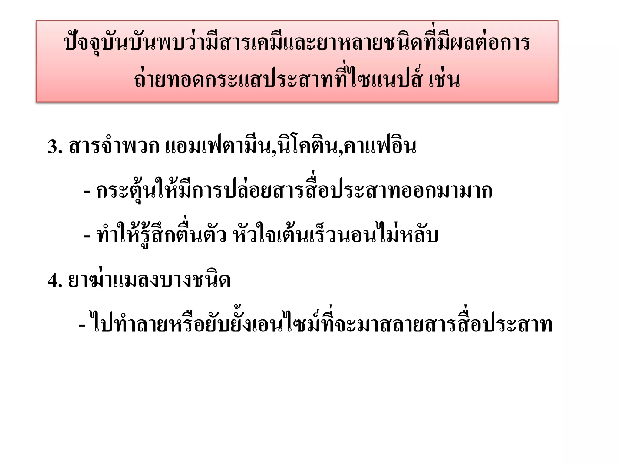 ปัจจุบนบันพบว่ ามีสารเคมีและยาหลายชนิดทีมผลต่ อการ
       ั                                 ่ ี
         ถ่ ายทอดกระแสประสาทที่ไซแนปส์ เช่ น

3. สารจาพวก แอมเฟตามีน,นิโคติน,คาแฟอิน
     - กระตุ้นให้ มีการปล่ อยสารสื่ อประสาทออกมามาก
     - ทาให้ รู้ สึกตืนตัว หัวใจเต้ นเร็วนอนไม่ หลับ
                      ่
4. ยาฆ่ าแมลงบางชนิด
    - ไปทาลายหรือยับยั้งเอนไซม์ ทจะมาสลายสารสื่ อประสาท
                                         ี่
 