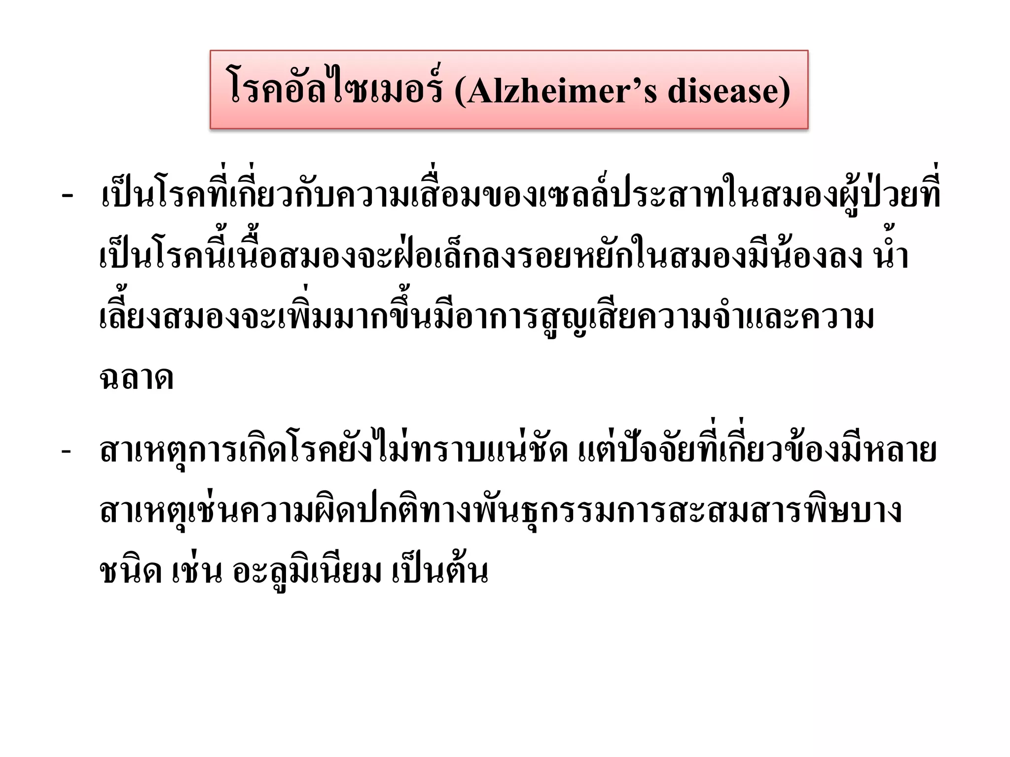 โรคอัลไซเมอร์ (Alzheimer’s disease)
- เป็ นโรคทีเ่ กียวกับความเสื่ อมของเซลล์ ประสาทในสมองผู้ป่วยที่
                 ่
  เป็ นโรคนีเ้ นือสมองจะฝ่ อเล็กลงรอยหยักในสมองมีน้องลง นา
                 ้                                               ้
  เลียงสมองจะเพิมมากขึนมีอาการสู ญเสี ยความจาและความ
      ้             ่      ้
  ฉลาด
- สาเหตุการเกิดโรคยังไม่ ทราบแน่ ชัด แต่ ปัจจัยทีเ่ กียวข้ องมีหลาย
                                                      ่
  สาเหตุเช่ นความผิดปกติทางพันธุกรรมการสะสมสารพิษบาง
  ชนิด เช่ น อะลูมิเนียม เป็ นต้ น
 