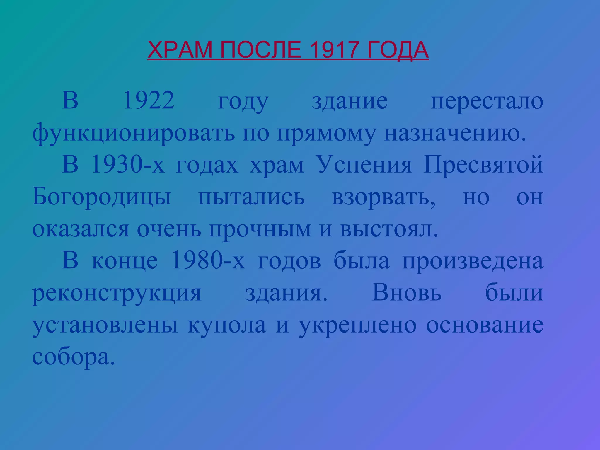 ХРАМ ПОСЛЕ 1917 ГОДА

  В     1922    году   здание   перестало
функционировать по прямому назначению.
  В 1930-х годах храм Успения Пресвятой
Богородицы пытались взорвать, но он
оказался очень прочным и выстоял.
  В конце 1980-х годов была произведена
реконструкция     здания.   Вновь   были
установлены купола и укреплено основание
собора.
 