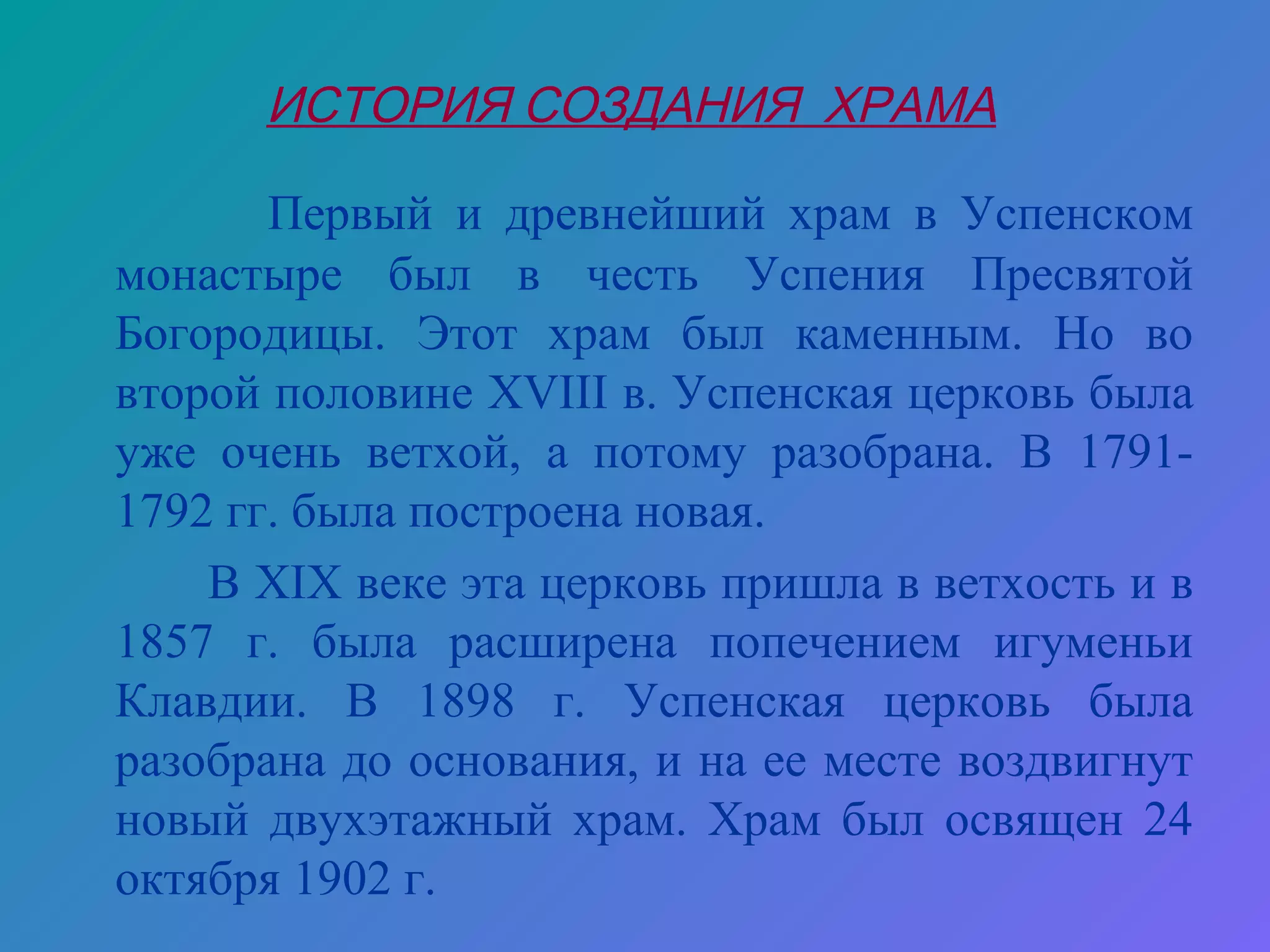 ИСТОРИЯ СОЗДАНИЯ ХРАМА

       Первый и древнейший храм в Успенском
монастыре был в честь Успения Пресвятой
Богородицы. Этот храм был каменным. Но во
второй половине XVIII в. Успенская церковь была
уже очень ветхой, а потому разобрана. В 1791-
1792 гг. была построена новая.
    В XIX веке эта церковь пришла в ветхость и в
1857 г. была расширена попечением игуменьи
Клавдии. В 1898 г. Успенская церковь была
разобрана до основания, и на ее месте воздвигнут
новый двухэтажный храм. Храм был освящен 24
октября 1902 г.
 