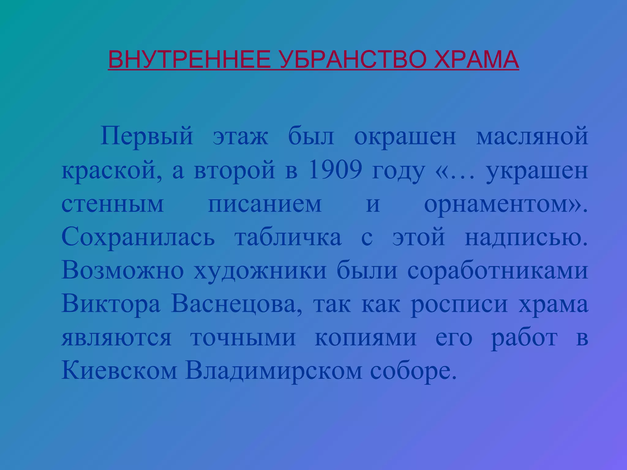 ВНУТРЕННЕЕ УБРАНСТВО ХРАМА


   Первый этаж был окрашен масляной
краской, а второй в 1909 году «… украшен
стенным     писанием    и    орнаментом».
Сохранилась табличка с этой надписью.
Возможно художники были соработниками
Виктора Васнецова, так как росписи храма
являются точными копиями его работ в
Киевском Владимирском соборе.
 