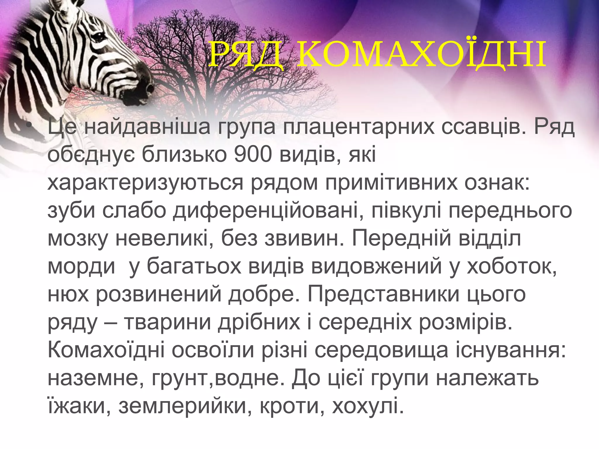 РЯД КОМАХОЇДНІ
• Це найдавніша група плацентарних ссавців. Ряд
  обєднує близько 900 видів, які
  характеризуються рядом примітивних ознак:
  зуби слабо диференційовані, півкулі переднього
  мозку невеликі, без звивин. Передній відділ
  морди у багатьох видів видовжений у хоботок,
  нюх розвинений добре. Представники цього
  ряду – тварини дрібних і середніх розмірів.
  Комахоїдні освоїли різні середовища існування:
  наземне, грунт,водне. До цієї групи належать
  їжаки, землерийки, кроти, хохулі.
 
