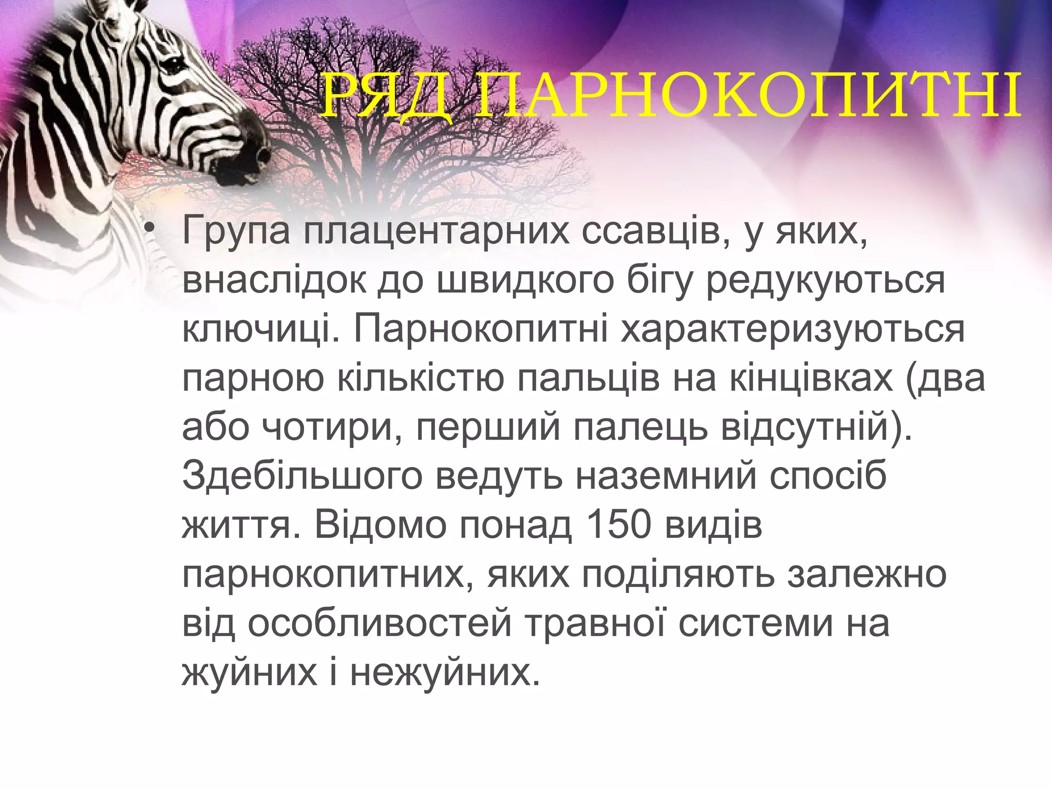 РЯД ПАРНОКОПИТНІ
• Група плацентарних ссавців, у яких,
  внаслідок до швидкого бігу редукуються
  ключиці. Парнокопитні характеризуються
  парною кількістю пальців на кінцівках (два
  або чотири, перший палець відсутній).
  Здебільшого ведуть наземний спосіб
  життя. Відомо понад 150 видів
  парнокопитних, яких поділяють залежно
  від особливостей травної системи на
  жуйних і нежуйних.
 