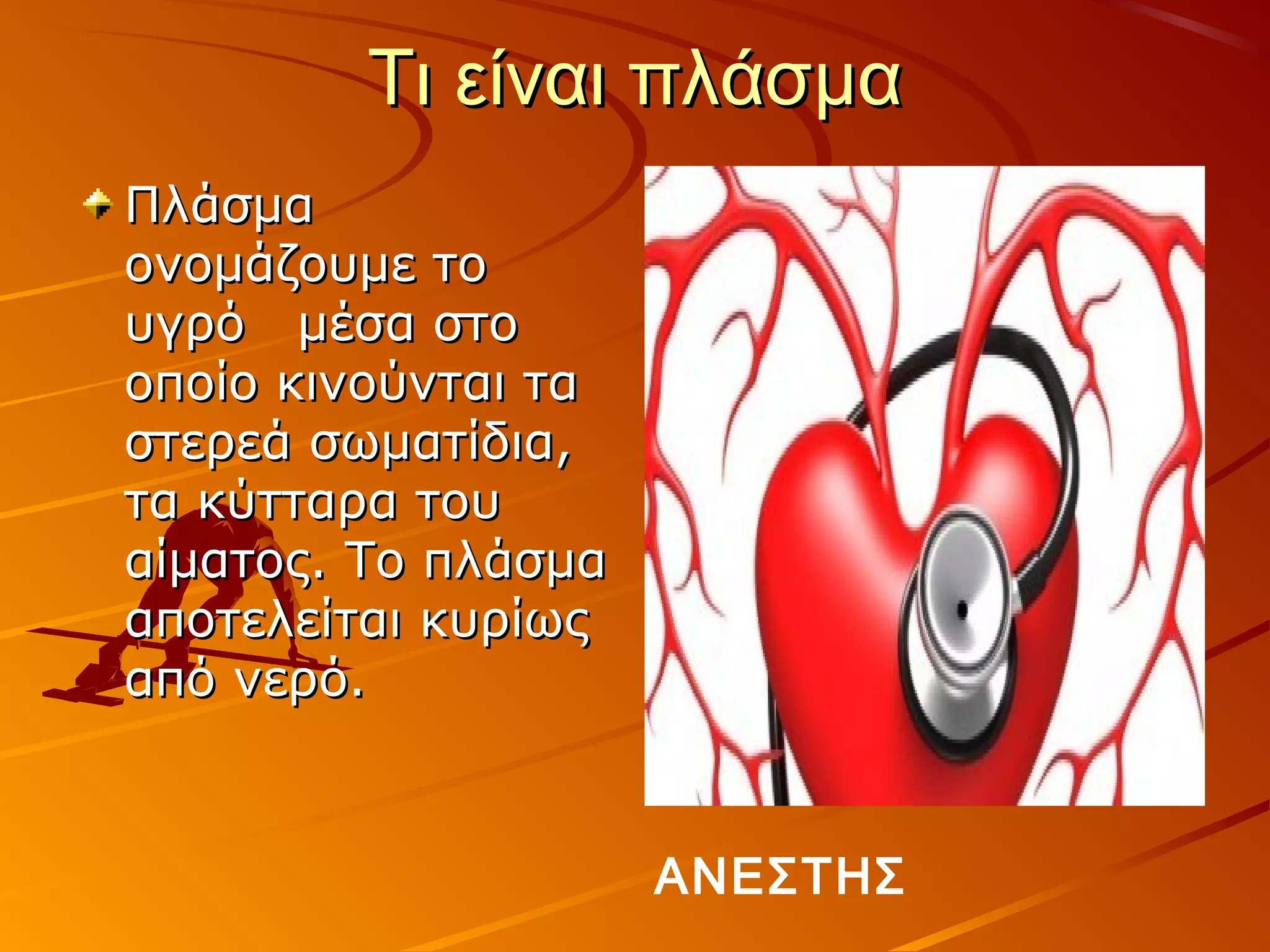 Τι είναι πλάσμα
Πλάσμα
ονομάζουμε το
υγρό μέσα στο
οποίο κινούνται τα
στερεά σωματίδια,
τα κύτταρα του
αίματος. Το πλάσμα
αποτελείται κυρίως
από νερό.



                     ΑΝΕΣΤΗΣ
 