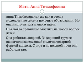 Мать: Анна Титмофеевна

Анна Тимофеевна так же как и отец в
молодости не смогла получить образования. Но
она много читала и много знала.
Она могла правильно ответить на любой вопрос
детей.
Она работала дояркой. За хороший труд ее
назначили заведующей молочнотоварной
фермой колхоза. С утра и до поздней ночи она
работала там.
 
