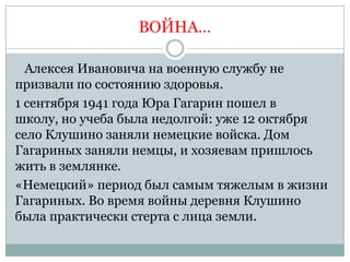 ВОЙНА…

  Алексея Ивановича на военную службу не
призвали по состоянию здоровья.
1 сентября 1941 года Юра Гагарин пошел в
школу, но учеба была недолгой: уже 12 октября
село Клушино заняли немецкие войска. Дом
Гагариных заняли немцы, и хозяевам пришлось
жить в землянке.
«Немецкий» период был самым тяжелым в жизни
Гагариных. Во время войны деревня Клушино
была практически стерта с лица земли.
 