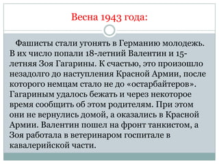 Весна 1943 года:

 Фашисты стали угонять в Германию молодежь.
В их число попали 18-летний Валентин и 15-
летняя Зоя Гагарины. К счастью, это произошло
незадолго до наступления Красной Армии, после
которого немцам стало не до «остарбайтеров».
Гагариным удалось бежать и через некоторое
время сообщить об этом родителям. При этом
они не вернулись домой, а оказались в Красной
Армии. Валентин пошел на фронт танкистом, а
Зоя работала в ветеринаром госпитале в
кавалерийской части.
 