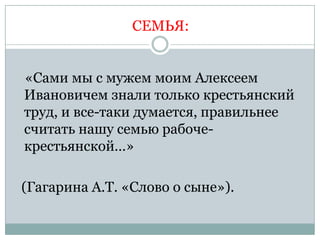 СЕМЬЯ:


«Сами мы с мужем моим Алексеем
Ивановичем знали только крестьянский
труд, и все-таки думается, правильнее
считать нашу семью рабоче-
крестьянской…»

(Гагарина А.Т. «Слово о сыне»).
 