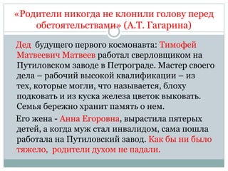 «Родители никогда не клонили голову перед
    обстоятельствами» (А.Т. Гагарина)

Дед будущего первого космонавта: Тимофей
Матвеевич Матвеев работал сверловщиком на
Путиловском заводе в Петрограде. Мастер своего
дела – рабочий высокой квалификации – из
тех, которые могли, что называется, блоху
подковать и из куска железа цветок выковать.
Семья бережно хранит память о нем.
Его жена - Анна Егоровна, вырастила пятерых
детей, а когда муж стал инвалидом, сама пошла
работала на Путиловский завод. Как бы ни было
тяжело, родители духом не падали.
 
