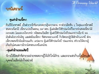 บทวิเคราะห์
- คุณค่าด้านเนื้อหา
คัมภีร์ฉันทศาสตร์ เป็นตาราหนึ่งที่รวบรวมความรูหลากหลาย จากตาราเรื่องอื่น ๆ ในชุดแพทย์ศาสตร์
                                               ้
สงเคราะห์เอาไว้ เนื้อหาแบ่งเป็นตอนๆ ๑๙ ตอน ผู้แต่งเลือกใช้คาประพันธ์ในการนาเสนอเนื้อหาได้
เหมาะสม โดยเฉพาะในบทนา หรือตอนเปิดเรื่อง ผู้แต่งใช้คาประพันธ์ประเภทกาพย์ยานี ๑๑
เริ่มต้นด้วยบทไหว้ครู และต่อด้วยเนื้อหา ที่สอนจรรยาแพทย์ กับข้อควรปฏิบัติสาหรับแพทย์ ส่วน
เนื้อบทตอนที่ว่าด้วยลักษณะทับ ๘ประการ ผู้แต่งใช้คาประพันธ์ ประเภทร่าย อธิบายให้ความรู้
เกี่ยวกับโรคและการรักษาโรคของแพทย์แผนไทย
-คุณค่าด้านวรรณศิลป์
มีการใช้ถ้อยคาที่สามารถถ่ายทอดความรู้ให้เข้าใจได้ง่าย และเหมาะสมกับเนื้อเรื่องและ
บุคคลในเรื่องได้เป็นอย่างดี
 