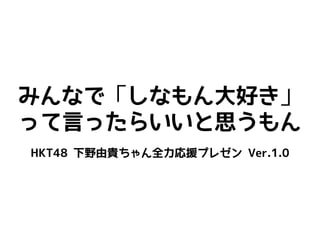 みんなで「しなもん大好き」
って言ったらいいと思うもん
HKT48 下野由貴ちゃん全力応援プレゼン Ver.1.0
 