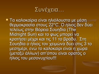 Συνέχεια…
   Τα καλοκαίρια είναι ηλιόλουστα με μέση
    θερμοκρασία στους 22°C. Ο ήλιος δεν δύει
    τελείως στην Βόρεια Σουηδία (The
    Midnight Sun) και το φως μπορεί να
    κρατήσει μέχρι και τις 11 το βράδυ.  Στη
    Σουηδία ο ήλιος τον χειμώνα δύει στις 3 το
    μεσημέρι, ενώ το καλοκαίρι είναι η χώρα
    (μεταξύ άλλων) απ’όπου είναι ορατός ο
    ήλιος του μεσονυχτίου!!! 
 