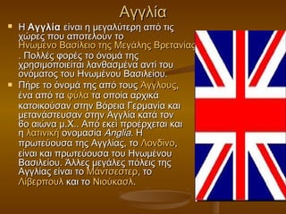 Αγγλία
   Η Αγγλία  είναι η μεγαλύτερη από τις
    χώρες που αποτελούν το 
    Ηνωμένο Βασίλειο της Μεγάλης Βρετανίας και Βορείου Ιρλανδίας
                                                       Ιρλανδία
    . Πολλές φορές το όνομά της
    χρησιμοποιείται λανθασμένα αντί του
    ονόματος του Ηνωμένου Βασιλείου.
   Πήρε το όνομά της από τους Άγγλους,
    ένα από τα φύλα τα οποία αρχικά
    κατοικούσαν στην Βόρεια Γερμανία και
    μετανάστευσαν στην Αγγλία κατά τον
    6ο αιώνα μ.Χ.. Από εκεί προέρχεται και
    η λατινική ονομασία Anglia. Η
    πρωτεύουσα της Αγγλίας, το Λονδίνο,
    είναι και πρωτεύουσα του Ηνωμένου
    Βασιλείου. Άλλες μεγάλες πόλεις της
    Αγγλίας είναι το Μάντσεστερ, το 
    Λίβερπουλ και το Νιούκασλ.
 