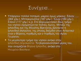 Συνέχεια…
   Υπάρχουν πολλοί ποταμοί, μικρού όμως μήκους: Σάνον
    (364 χλμ.), Μπλακγουότερ (167 χλμ.), Σουίρ (184 χλμ.),
    Σλάνεϊ (117 χλμ.) κ.ά. Στο βορειοκεντρικό ιδίως τμήμα
    του νησιού σχηματίζονται πολλές λίμνες. Μεταξύ της
    Ιρλανδίας και της Μεγάλης Βρετανίας βρίσκεται η
    Ιρλανδική θάλασσα, της οποίας διέξοδοι στον Ατλαντικό
    είναι ο Βόρειος πορθμός και ο πορθμός του Αγίου
    Γεωργίου.
   Το μεγαλύτερο τμήμα του νησιού ανήκει στην 
    Ιρλανδική Δημοκρατία. Το βορειοανατολικό μέρος του,
    που ονομάζεται Βόρεια Ιρλανδία, ανήκει στο 
    Ηνωμένο Βασίλειο.
 