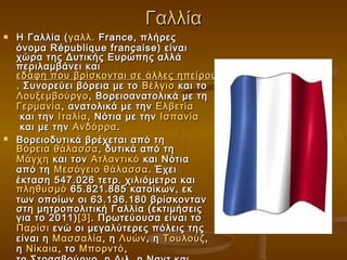 Γαλλία
   Η Γαλλία ( γαλλ.  France, πλήρες
    όνομα République française) είναι
    χώρα της Δυτικής Ευρώπης αλλά
    περιλαμβάνει και
    εδάφη που βρίσκονται σε άλλες ηπείρους
    . Συνορεύει βόρεια με το  Βέλγιο  και το 
    Λουξεμβούργο , Βορειοανατολικά με τη
    Γερμανία , ανατολικά με την  Ελβετία
     και την  Ιταλία , Νότια με την  Ισπανία
     και με την  Ανδόρρα .
   Βορειοδυτικά βρέχεται από τη
    Βόρεια θάλασσα , δυτικά από τη 
    Μάγχη  και τον  Ατλαντικό  και Νότια
    από τη  Μεσόγειο θάλασσα . Έχει
    έκταση 547.026 τετρ. χιλιόμετρα και 
    πληθυσμό  65.821.885 κατοίκων, εκ
    των οποίων οι 63.136.180 βρίσκονταν
    στη μητροπολιτική Γαλλία (εκτιμήσεις
    για το 2011) [3] . Πρωτεύουσα είναι το 
    Παρίσι  ενώ οι μεγαλύτερες πόλεις της
    είναι η  Μασσαλία , η  Λυών , η  Τουλούζ ,
    η  Νίκαια , το  Μπορντό ,
 