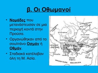 β. Οι Οθωμανοί
• Νομάδες που
  μετανάστευσαν σε μια
  περιοχή κοντά στην
  Προύσα.
• Οργανώθηκαν από το
  σουλτάνο Οσμάν ή
  Οθμάν.
• Σταδιακά κατέλαβαν
  όλη τη Μ. Ασία.
 