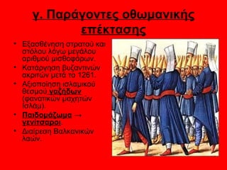 γ. Παράγοντες οθωμανικής
           επέκτασης
• Εξασθένηση στρατού και
  στόλου λόγω μεγάλου
  αριθμού μισθοφόρων.
• Κατάργηση βυζαντινών
  ακριτών μετά το 1261.
• Αξιοποίηση ισλαμικού
  θεσμού γαζήδων
  (φανατικών μαχητών
  Ισλάμ).
• Παιδομάζωμα →
  γενίτσαροι.
• Διαίρεση Βαλκανικών
  λαών.
 