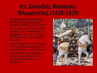 στ. Σύνοδος Φεράρας-
          Φλωρεντίας (1438-1439)
•   Οι αυτοκράτορες Ιωάννης Ε΄,
    Μανουήλ Β΄ και Ιωάννης Η΄
    ζήτησαν βοήθεια από τη Δύση.
•   Στη Σύνοδο Φ.Φ.(1438-1439)
    ο Ιωάννης Η΄ αποδέχτηκε την
    «ένωση», δηλ. την υποταγή
    της Ορθόδοξης στη Ρωμαϊκή
    Εκκλησία.
•   Η υποχώρηση δεν έγινε δεκτή
    από το μεγαλύτερο μέρος του
    λαού (Ενωτικοί – Ανθενωτικοί).
•   Το Βυζάντιο χωρίς βοήθεια
    έμεινε απροστάτευτο στα
    κατακτητικά σχέδια των
    Οθωμανών.
 