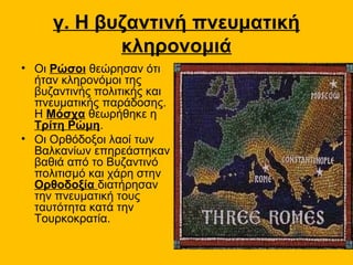 γ. Η βυζαντινή πνευματική
            κληρονομιά
• Οι Ρώσοι θεώρησαν ότι
  ήταν κληρονόμοι της
  βυζαντινής πολιτικής και
  πνευματικής παράδοσης.
  Η Μόσχα θεωρήθηκε η
  Τρίτη Ρώμη.
• Οι Ορθόδοξοι λαοί των
  Βαλκανίων επηρεάστηκαν
  βαθιά από το Βυζαντινό
  πολιτισμό και χάρη στην
  Ορθοδοξία διατήρησαν
  την πνευματική τους
  ταυτότητα κατά την
  Τουρκοκρατία.
 