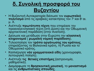 δ. Συνολική προσφορά του
             Βυζαντίου
• Η Βυζαντινή Αυτοκρατορία διέσωσε τον ευρωπαϊκό
  πολιτισμό από τις αραβικές κατακτήσεις τον 7ο και 8ο αι.
  μ. Χ.
• Ανέπτυξε πρωτότυπη τέχνη που επηρέασε την
  προαναγεννησιακή τέχνη (στη Δύση) και την Οθωμανική
  αρχιτεκτονική παράδοση (στην Ανατολή).
• Διέσωσε και μετάδωσε στην Ευρώπη την κλασσική
  κληρονομιά ( ρωμαϊκή νομική παράδοση).
• Τελειοποίησε τον τρόπο οργάνωσης του κράτους,
  επηρεάζοντας τα Βαλκανικά κράτη, τη Ρωσία και το
  Οθωμανικό κράτος.
• Καλλιέργησε νέα γραμματειακά είδη (χρονογραφία,
  λειτουργική ποίηση).
• Ανέπτυξε τις θετικές επιστήμες (αστρονομία,
  μαθηματικά).
• Διαμόρφωσε τη θρησκευτική μουσική, το μοναστισμό
  και τις ανθρωπιστικές σπουδές.
 