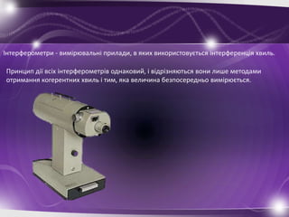 Інтерферометри - вимірювальні прилади, в яких використовується інтерференція хвиль.

Принцип дії всіх інтерферометрів однаковий, і відрізняються вони лише методами
отримання когерентних хвиль і тим, яка величина безпосередньо вимірюється.
 