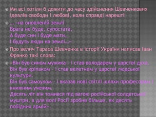  Ми всі хотіли б дожити до часу здійснення Шевченкових
  ідеалів свободи і любові, коли справді нарешті
 … «на оновленій землі
  Врага не буде, супостата,
  А буде син і буде мати,
  І будуть люди на землі…»
 Про велич Тараса Шевченка в історії України написав Іван
  Франко такі слова:
 «Він був сином мужика – і став володарем у царстві духа.
  Він був кріпаком – і став велетнем у царстві людської
  культури.
  Він був самоуком – і вказав нові світлі шляхи професорам і
  книжним ученим.
  Десять літ він томився під вагою російської солдатської
  муштри, а для волі Росії зробив більше, як десять
  побідних армій».
 