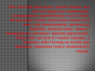 Поет пов’язав свою долю з долею України, яка
               постала перед ним поневоленою,
   сплюндрованою завойовниками з усіх сторін.
   Він виступив зі своїм полум’яним словом на її
          захист від поневолювачів, закликав до
              боротьби, залишив своїм «живим і
ненародженим землякам» важливі дороговкази.
      Уявімо собі, що було б з нашим народом, з
          Україною, якби Господь не послав нам
      Шевченка, виразника голосу поневоленого
                                        народу.
 