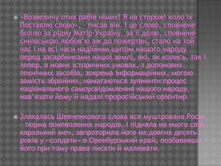    «Возвеличу отих рабів німих! Я на сторожі коло їх
    Поставлю слово», – писав він. І це слово, сповнене
    боллю за рідну Матір-Україну, за її долю, сповнене
    синівською любов’ю аж до пожертви, стало на той
    час і на всі часи надійним щитом нашого народу
    перед загарбниками нашої землі, які, як колись, так і
    тепер, в нових історичних умовах, з допонових
    технічних засобів, зокрема інформаційних, могою
    замість збройних, намагаються зупинити процес
    національного самоусвідомлення нашого народу,
    нав’язати йому й надалі проросійський орієнтир.

   Злякалась Шевченкового слова вся муштрована Росія
    – тюрма поневолених народів, і підняла на нього свій
    каральний меч, запроторила його на довгих десять
    років у «солдати» в Оренбурзький край, позбавивши
    його при тому права писати й малювати.
 