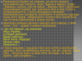  Розпинателі України не скорили, не могли зламати
  волелюбний дух патріота, який, будучи в неволі, писав:
  «Караюсь, мучусь, але не каюсь». Боялась його і російсько-
  більшовицька імперія зла, одягаючи його в одяг атеїста,
  інтернаціоналіста, строго цензуруючи програми
  Шевченківських концертів, вилучаючи із шкільних програм
  низку його творів, забороняючи читання його поезій біля
  пам’ятників Шевченкові в різних містах.
 Шевченко розкрив причину трагедії свого народу у своїй
  поемі «Сон», назвав головних винуватців:
 «Це той перший, що розпинав
  Нашу Україну,
  А вторая доконала
  Вдову сиротину.
  Кати! Кати! Людоїди!
  Наїлись обоє,
  Накралися»…
 Гнівно викриває і засуджує поет всю сутність російського
  царизму, його загарбницьку політику. Це він, царизм, пише
  поет, «неситим оком на край світу заглядає, чи нема
  країни, щоб загарбать»…
 