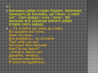 І
 Вивчивши   добре історію України, Шевченко
  приходить до висновку, що тільки «у своїй
  хаті – своя правда і сила, і воля». Він
  закликає всіх українців вивчати добре
  історію свого народу:
 …«Та читайте од слова до слова,
  Не минайте ані титли,
  Ніже тої коми,
  Все розберіть… та спитайте
  Тоді себе: що ми?
  Чиї сини? Яких батьків?
  Ким? За що закуті?
  …Учітеся, брати мої,
  Думайте, читайте,
  І чужому научайтесь,
  Й свого не цурайтесь».
 