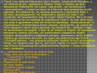    Такий стан побачив Шевченко тоді в Україні, поневоленій Москвою, а
    що побачив би він, прибувши в Україну тепер, в Україну де-юре
    незалежну? Побачив би тих самих «землячків», що записались в
    «рускоязичниє», готових за гроші чи й без них прислужуватись чужій
    державі. Він побачив би, як чужинці домінують у Верховній Раді, в
    органах самоврядування, які зневажають українську мову і тих
    українців, які розмовляють нею на сході і півдні України. Він у столиці
    та в інших містах не знайшов би української газети, на своє запитання
    про мову й друковане слово він почув би відповідь: «Какая разница?» А
    подивившись телепрограми різних каналів, зрозумів би, що майже всі
    вони працюють проти нашої держави під прикриттям «свободи слова»,
    на замовлення господарів, з яких не всі живуть в Україні. Ці замовлення
    виконують спритні шустери, які маніпулюють свідомістю людей,
    подають фальсифікати в цифрових вимірах, закликають явних ворогів
    України до публічних виступів. А в Одесі він побачив би пам’ятник
    «голодній вовчиці», яка доконала руйнацію України після її розпинателя
    Петра, не говорячи вже про те, що стоять скрізь (і в самій столиці!)
    пам’ятники більшовицьким гробокопателям України. І знову заплакав би
    поет, сказавши:
   … «Доборолась Україна до самого краю,
    Гірше ляха свої діти її розпинають»…
    … «Схаменіться, недолюди,
    Діти юродиві!
    Подивіться на рай тихий,
    На свою країну,
    Полюбіте щирим серцем
    Велику руїну.
 