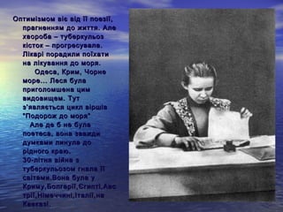 Оптимізмом віє від її поезії,
  прагненням до життя. Але
  хвороба – туберкульоз
  кісток – прогресувала.
  Лікарі порадили поїхати
  на лікування до моря.
        Одеса, Крим, Чорне
  море... Леся була
  приголомшена цим
  видовищем. Тут
  з ’ являється цикл віршів
  “Подорож до моря”
      Але де б не була
  поетеса, вона завжди
  думками линула до
  рідного краю.
  30-літня війна з
  туберкульозом гнала її
  світами.Вона була у
  Криму,Болгарії,Єгипті,Авс
  трії,Німеччині,Італії,на
  Кавказі.
 