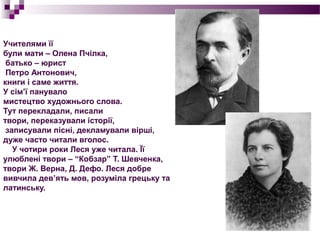 Учителями її
були мати – Олена Пчілка,
 батько – юрист
 Петро Антонович,
книги і саме життя.
У сім’ї панувало
мистецтво художнього слова.
Тут перекладали, писали
твори, переказували історії,
 записували пісні, декламували вірші,
дуже часто читали вголос.
   У чотири роки Леся уже читала. Її
улюблені твори – “Кобзар” Т. Шевченка,
твори Ж. Верна, Д. Дефо. Леся добре
вивчила дев’ять мов, розуміла грецьку та
латинську.
 
